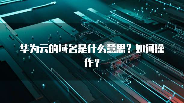 华为云的域名是什么意思？如何操作？