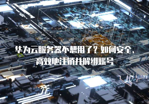 华为云服务器不想用了？如何安全、高效地注销并解绑账号