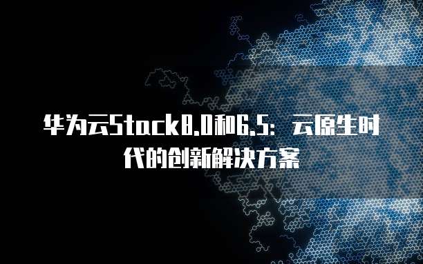 华为云Stack8.0和6.5：云原生时代的创新解决方案