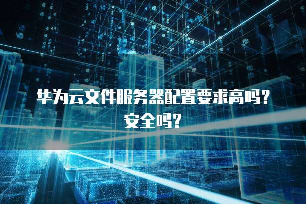 华为云文件服务器配置要求高吗？安全吗？