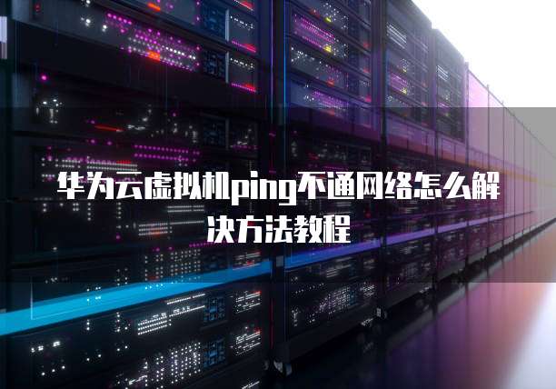 华为云虚拟机ping不通网络怎么解决方法教程