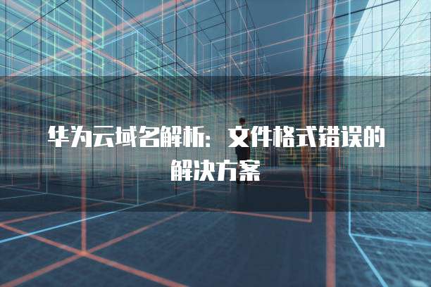 华为云域名解析：文件格式错误的解决方案