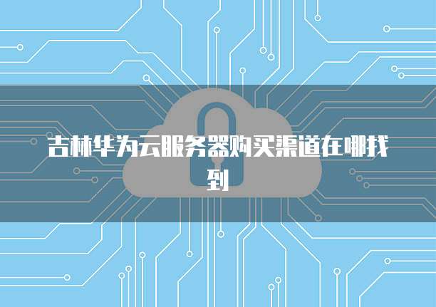 吉林华为云服务器购买渠道在哪找到