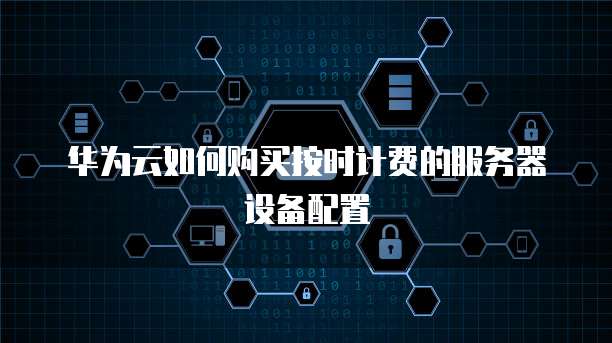 华为云如何购买按时计费的服务器设备配置