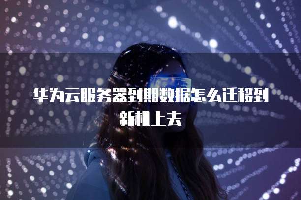 华为云服务器到期数据怎么迁移到新机上去
