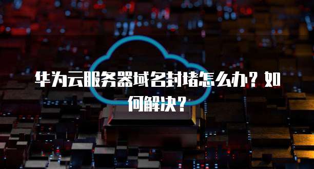华为云服务器域名封堵怎么办？如何解决？