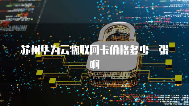 苏州华为云物联网卡价格多少一张啊