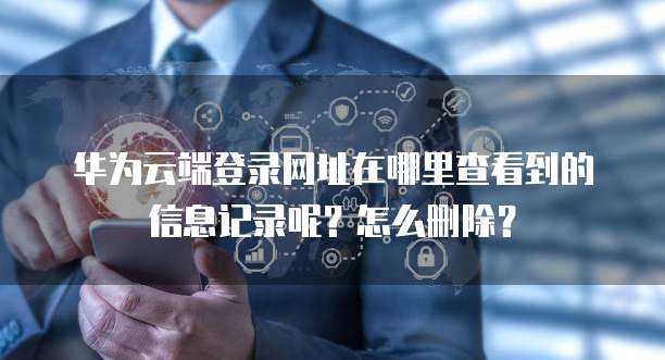 华为云端登录网址在哪里查看到的信息记录呢？怎么删除？