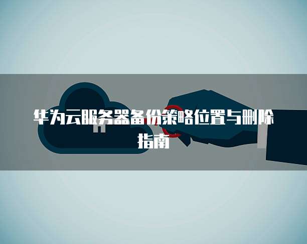 华为云服务器备份策略位置与删除指南