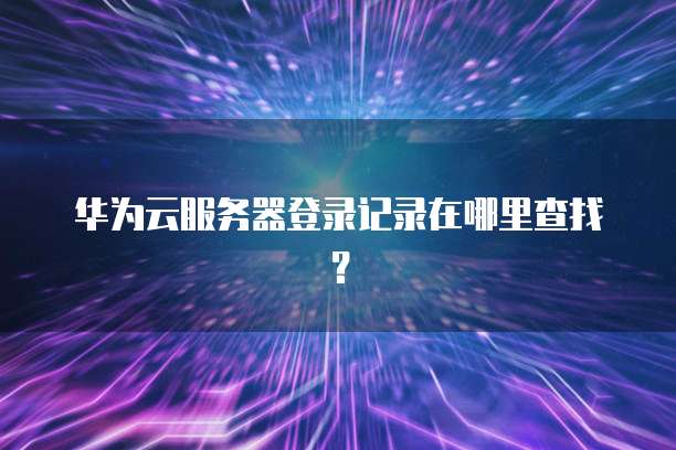 华为云服务器登录记录在哪里查找？