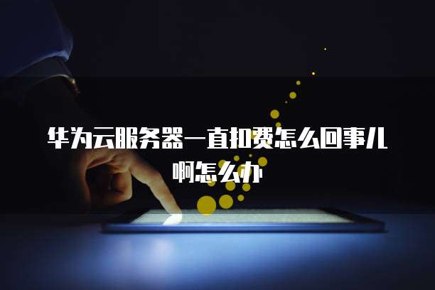 华为云服务器一直扣费怎么回事儿啊怎么办