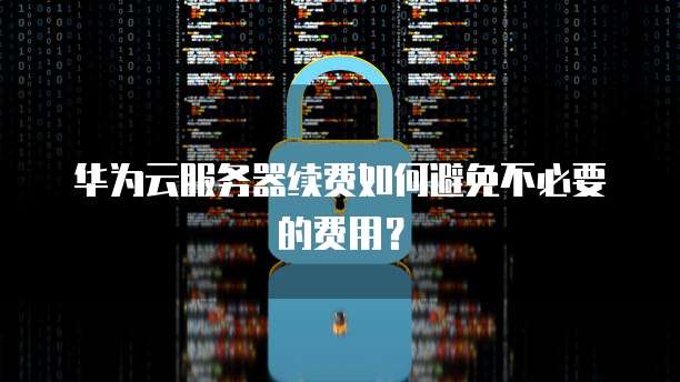 华为云服务器续费如何避免不必要的费用？