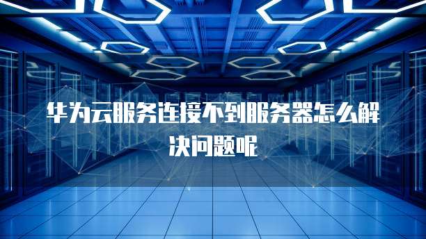 华为云服务连接不到服务器怎么解决问题呢