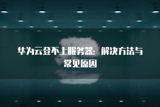 华为云登不上服务器：解决方法与常见原因