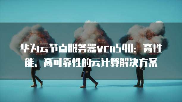 华为云节点服务器vcn540：高性能、高可靠性的云计算解决方案