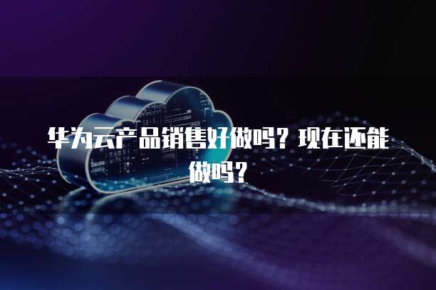 华为云产品销售好做吗？现在还能做吗？