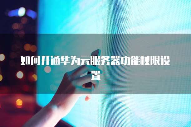如何开通华为云服务器功能权限设置