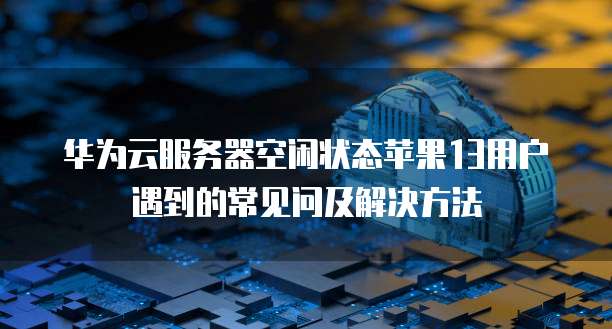 华为云服务器空闲状态苹果13用户遇到的常见问及解决方法