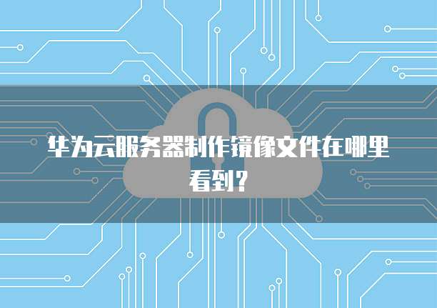 华为云服务器制作镜像文件在哪里看到？