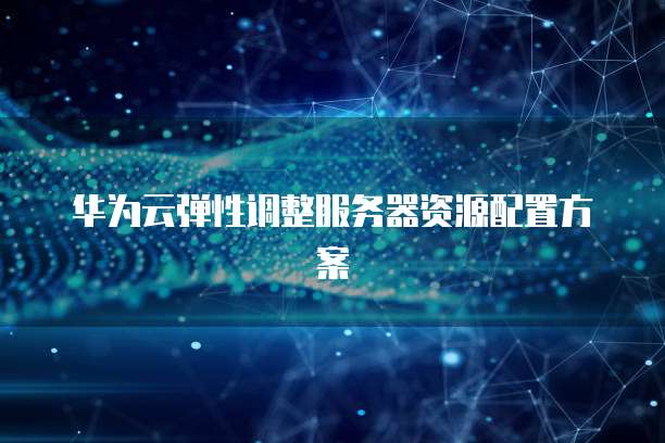 华为云弹性调整服务器资源配置方案