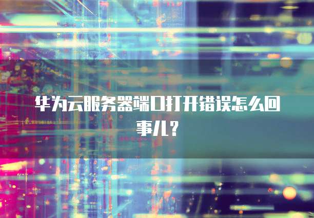 华为云服务器端口打开错误怎么回事儿？