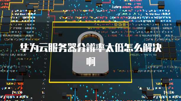 华为云服务器分辨率太低怎么解决啊