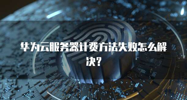 华为云服务器计费方法失败怎么解决？
