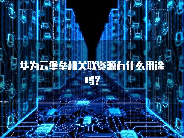 华为云堡垒机关联资源有什么用途吗？