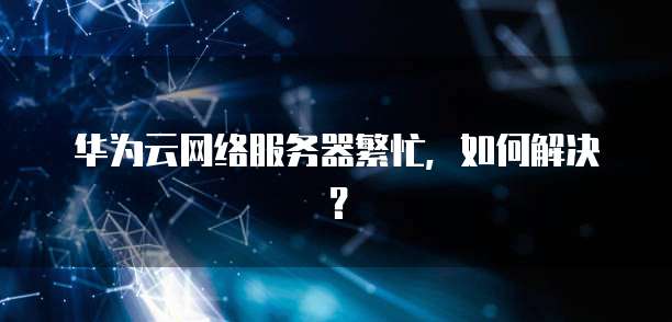 华为云网络服务器繁忙，如何解决？
