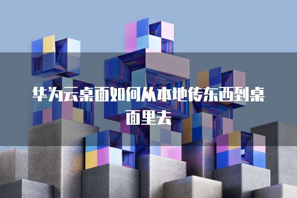 华为云桌面如何从本地传东西到桌面里去