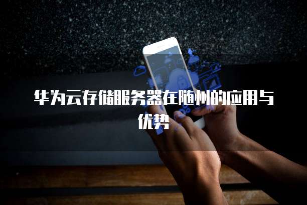 华为云存储服务器在随州的应用与优势