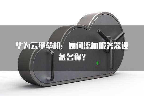 华为云堡垒机：如何添加服务器设备名称？