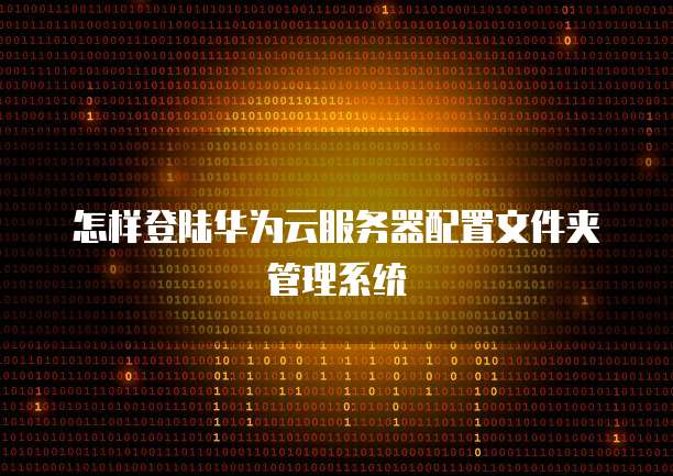 怎样登陆华为云服务器配置文件夹管理系统