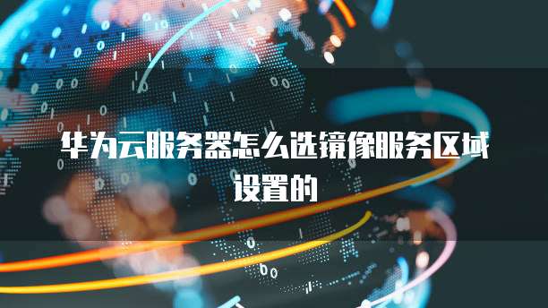 华为云服务器怎么选镜像服务区域设置的