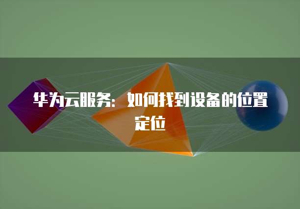 华为云服务：如何找到设备的位置定位