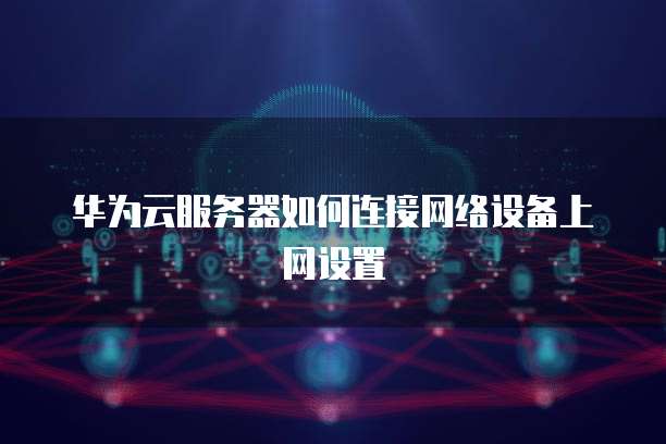 华为云服务器如何连接网络设备上网设置