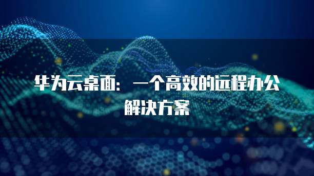 华为云桌面：一个高效的远程办公解决方案