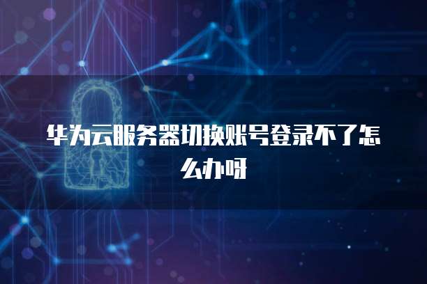 华为云服务器切换账号登录不了怎么办呀