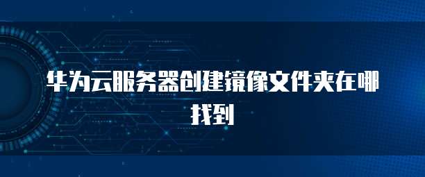 华为云服务器创建镜像文件夹在哪找到