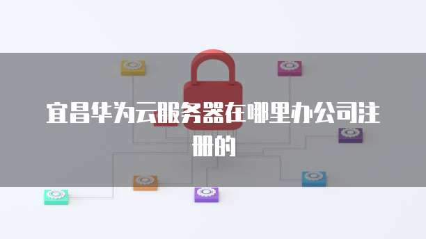 宜昌华为云服务器在哪里办公司注册的