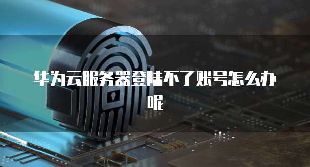 华为云服务器登陆不了账号怎么办呢
