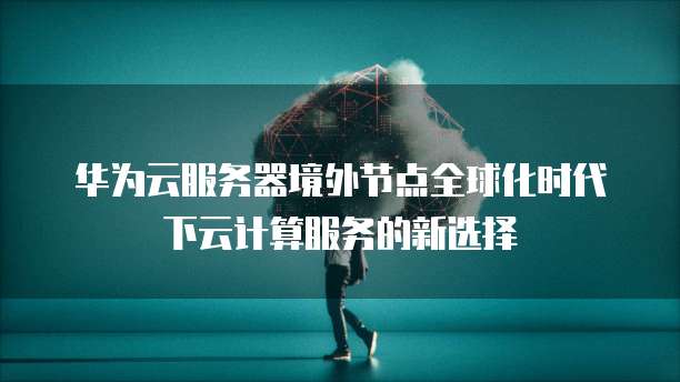 华为云服务器境外节点全球化时代下云计算服务的新选择