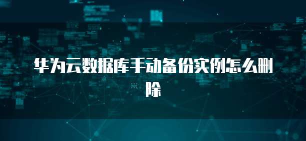 华为云数据库手动备份实例怎么删除