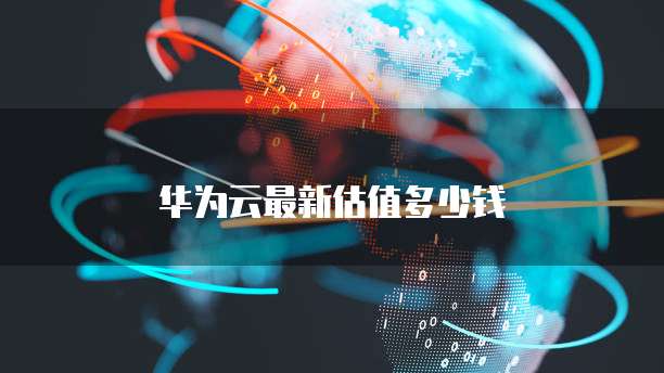 华为云最新估值多少钱