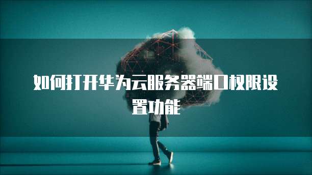 如何打开华为云服务器端口权限设置功能