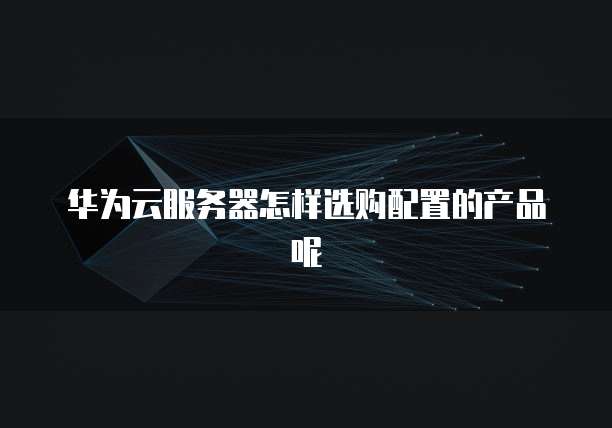 华为云服务器怎样选购配置的产品呢