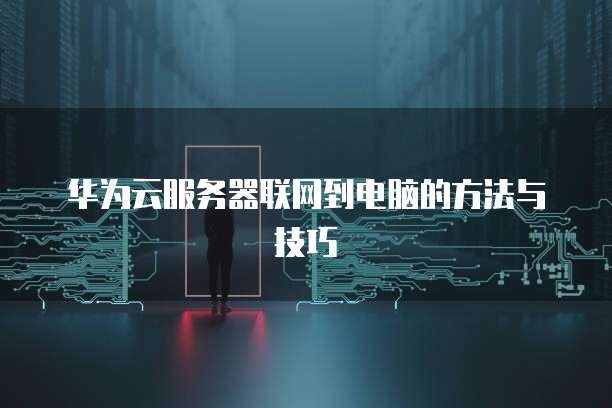 华为云服务器联网到电脑的方法与技巧