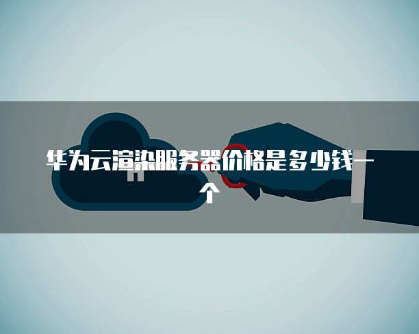 华为云渲染服务器价格是多少钱一个