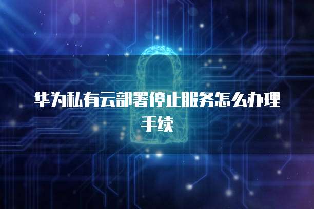 华为私有云部署停止服务怎么办理手续