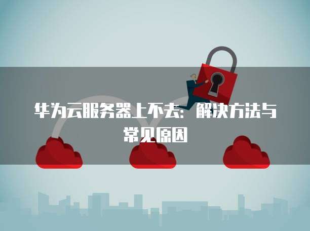 华为云服务器上不去：解决方法与常见原因